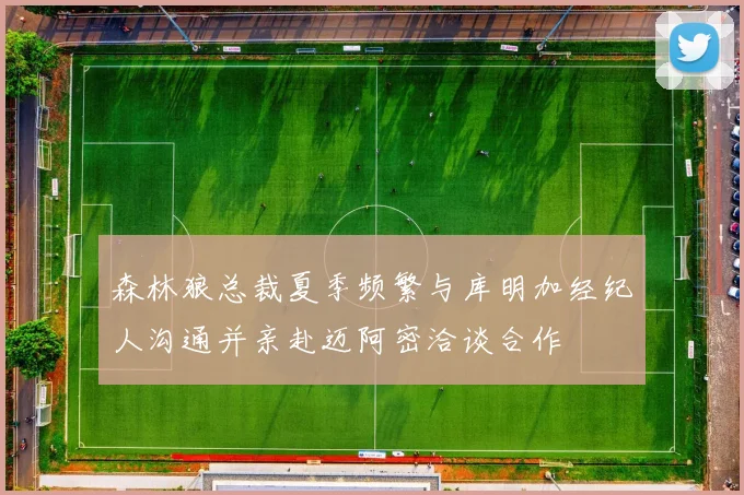 森林狼总裁夏季频繁与库明加经纪人沟通并亲赴迈阿密洽谈合作
