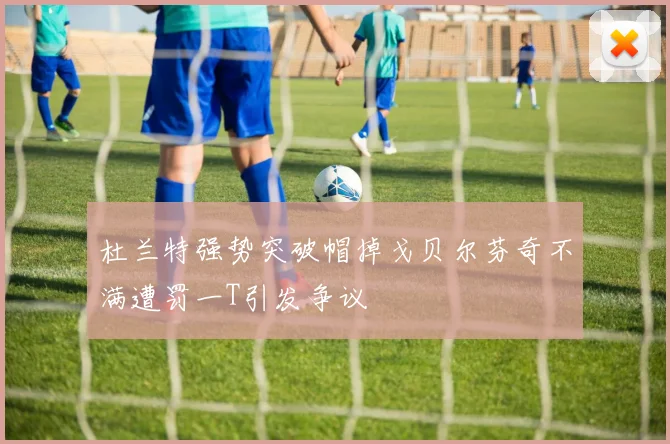 杜兰特强势突破帽掉戈贝尔芬奇不满遭罚一T引发争议