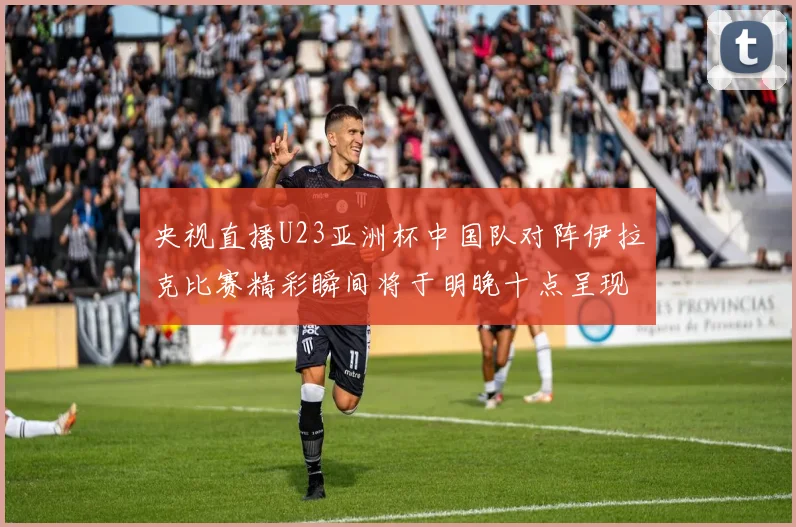 央视直播U23亚洲杯中国队对阵伊拉克比赛精彩瞬间将于明晚十点呈现