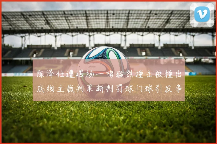 陈泽仕遭遇杨一鸣猛烈撞击被撞出底线主裁判果断判罚球门球引发争议