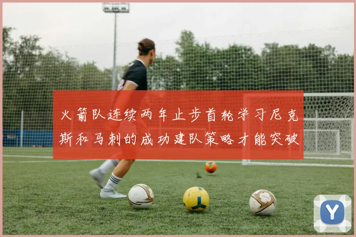 火箭队连续两年止步首轮学习尼克斯和马刺的成功建队策略才能突破瓶颈