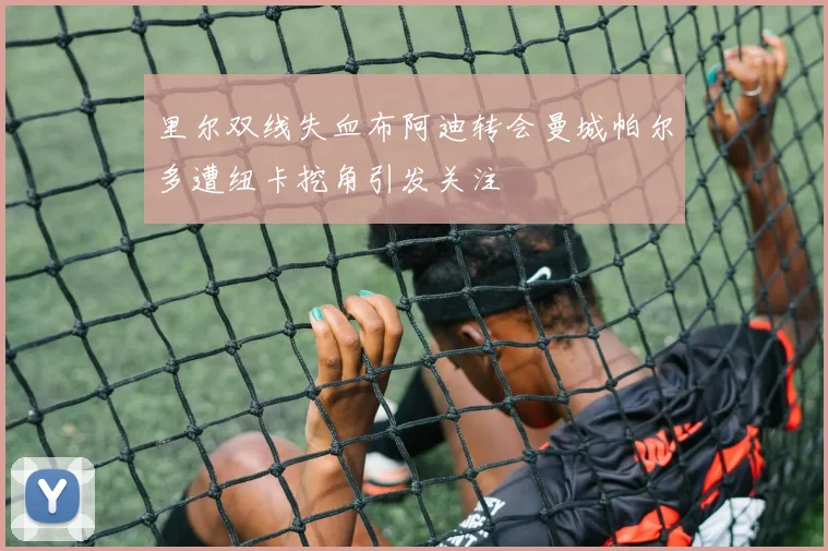 里尔双线失血布阿迪转会曼城帕尔多遭纽卡挖角引发关注