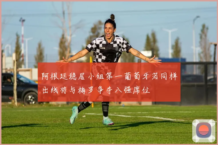 阿根廷稳居小组第一葡萄牙若同样出线将与梅罗争夺八强席位