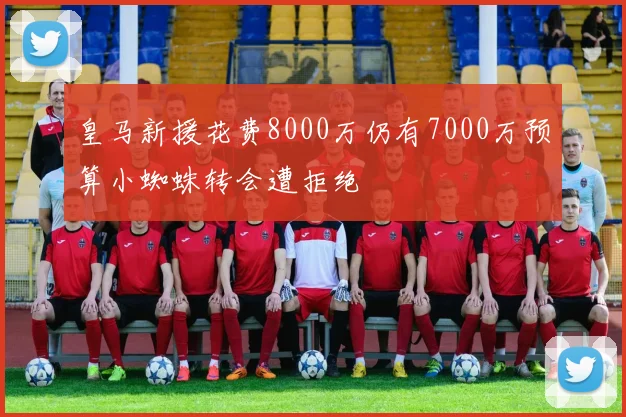 皇马新援花费8000万仍有7000万预算小蜘蛛转会遭拒绝
