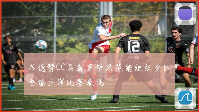 韦德赞CC具备罗伊风范能组织全队也能主宰比赛表现
