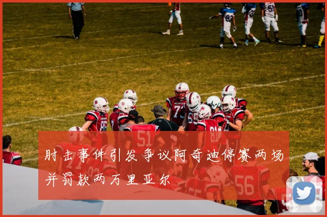 肘击事件引发争议阿奇迪停赛两场并罚款两万里亚尔