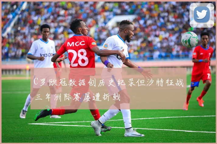 C罗欧冠数据创历史纪录但沙特征战三年洲际赛屡遭折戟