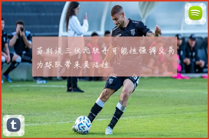 芬利谈三状元联手可能性强调交易为球队带来灵活性