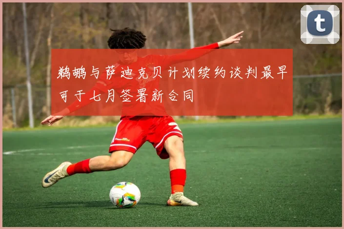 鹈鹕与萨迪克贝计划续约谈判最早可于七月签署新合同