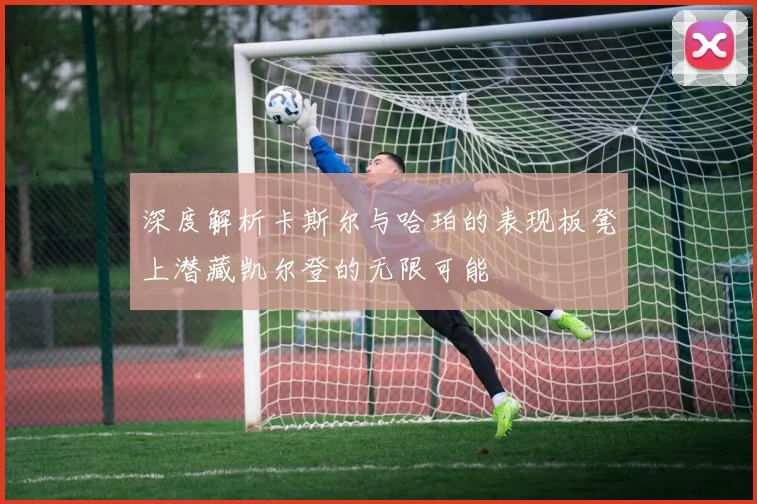 深度解析卡斯尔与哈珀的表现板凳上潜藏凯尔登的无限可能
