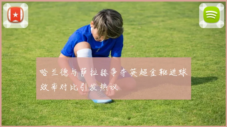 哈兰德与萨拉赫争夺英超金靴进球效率对比引发热议