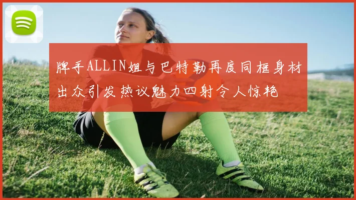 牌手ALLIN姐与巴特勒再度同框身材出众引发热议魅力四射令人惊艳