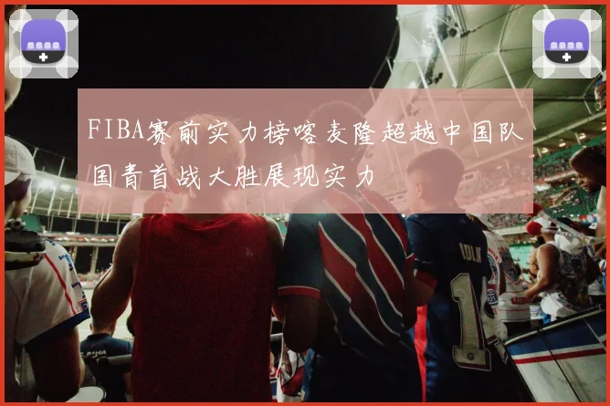FIBA赛前实力榜喀麦隆超越中国队国青首战大胜展现实力