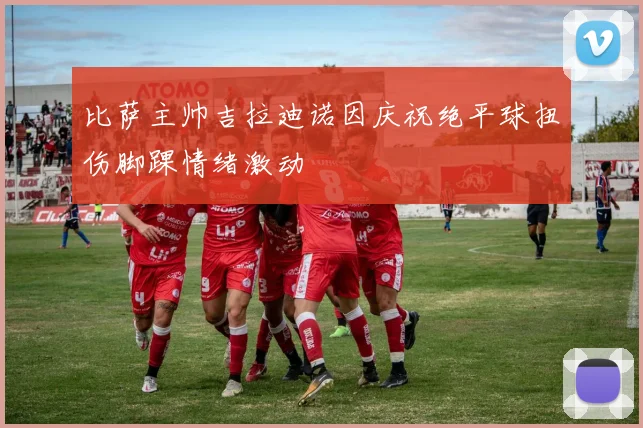 比萨主帅吉拉迪诺因庆祝绝平球扭伤脚踝情绪激动