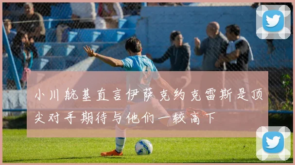 小川航基直言伊萨克约克雷斯是顶尖对手期待与他们一较高下