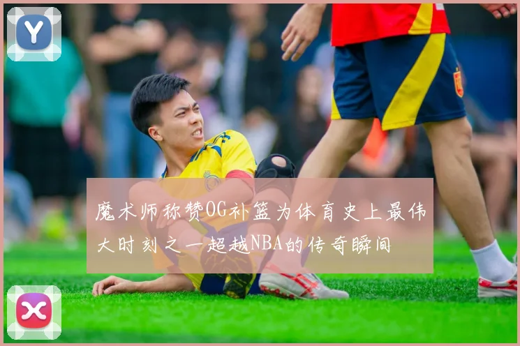 魔术师称赞OG补篮为体育史上最伟大时刻之一超越NBA的传奇瞬间