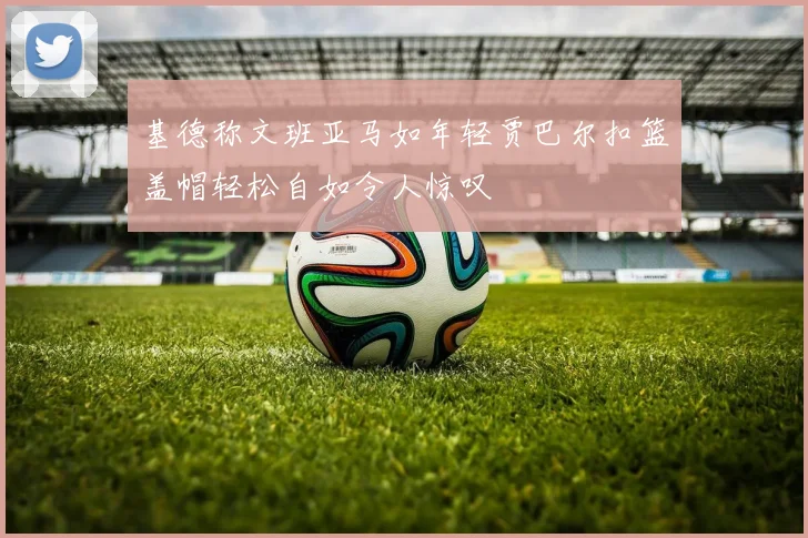 基德称文班亚马如年轻贾巴尔扣篮盖帽轻松自如令人惊叹