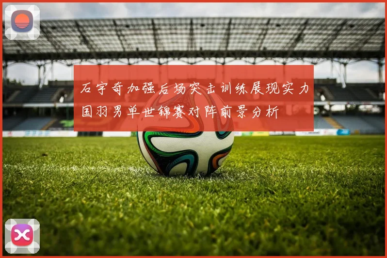 石宇奇加强后场突击训练展现实力国羽男单世锦赛对阵前景分析