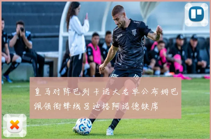皇马对阵巴列卡诺大名单公布姆巴佩领衔锋线吕迪格阿诺德缺席