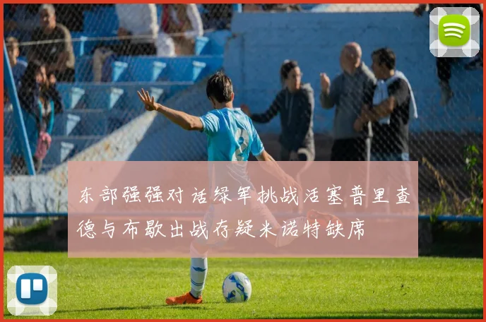 东部强强对话绿军挑战活塞普里查德与布歇出战存疑米诺特缺席