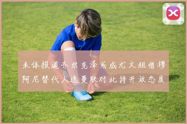 米体报道齐尔克泽或成尤文租借穆阿尼替代人选曼联对此持开放态度