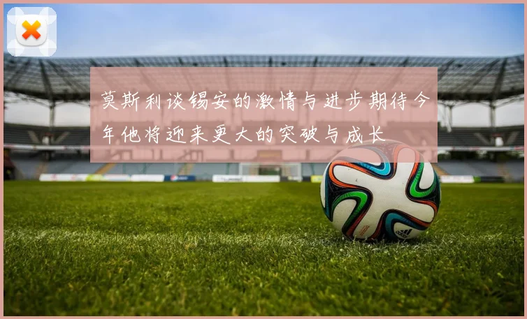 莫斯利谈锡安的激情与进步期待今年他将迎来更大的突破与成长