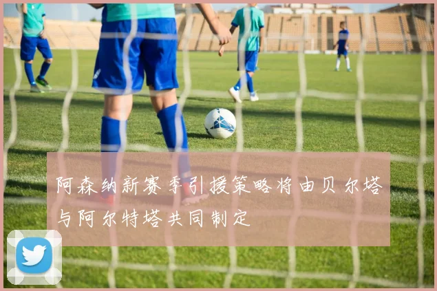 阿森纳新赛季引援策略将由贝尔塔与阿尔特塔共同制定
