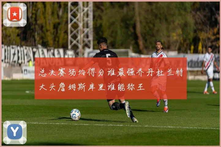 总决赛场均得分谁最强乔丹杜兰特大头詹姆斯库里谁能称王