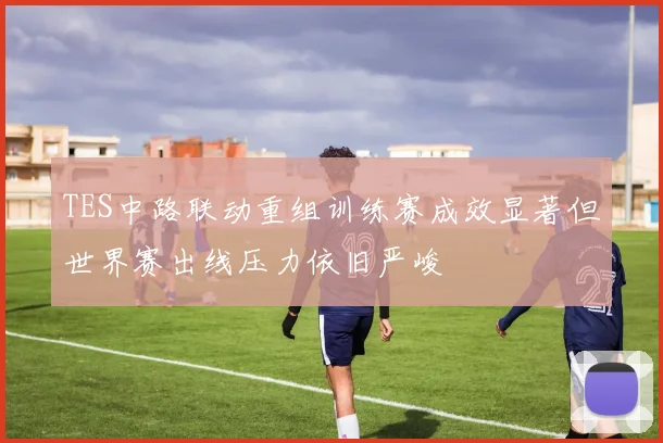 TES中路联动重组训练赛成效显著但世界赛出线压力依旧严峻