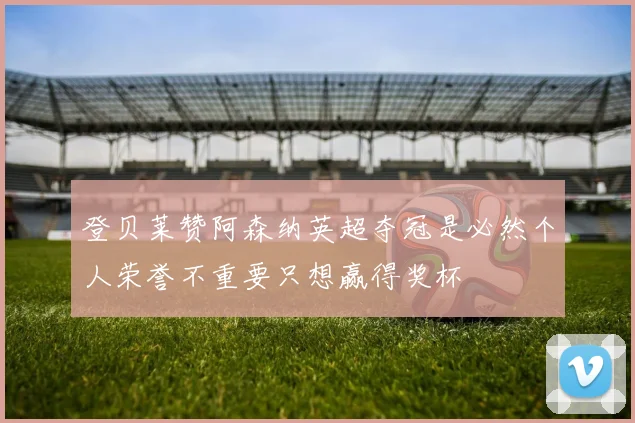 登贝莱赞阿森纳英超夺冠是必然个人荣誉不重要只想赢得奖杯
