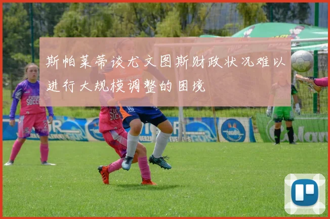 斯帕莱蒂谈尤文图斯财政状况难以进行大规模调整的困境