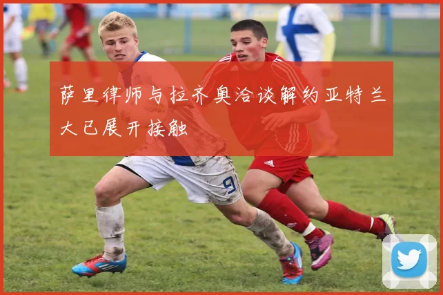 萨里律师与拉齐奥洽谈解约亚特兰大已展开接触