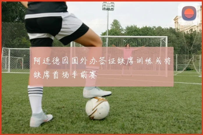 阿连德因国外办签证缺席训练或将缺席首场季前赛