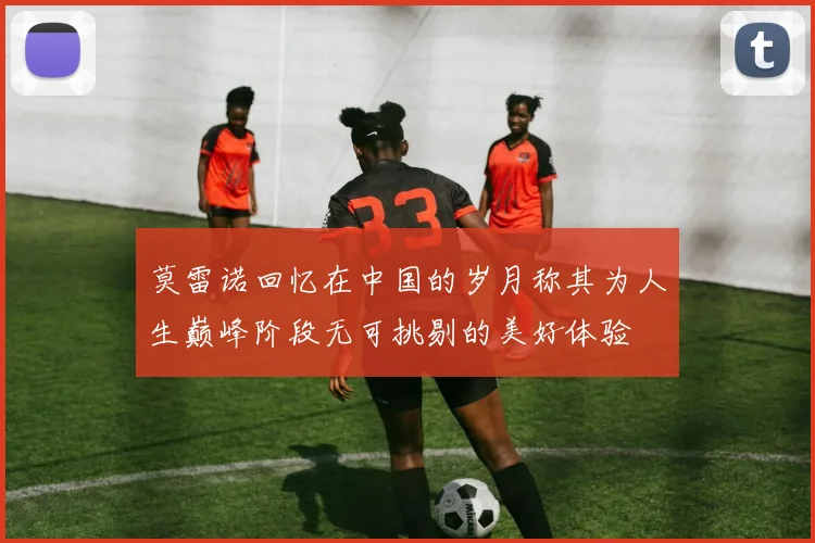 莫雷诺回忆在中国的岁月称其为人生巅峰阶段无可挑剔的美好体验