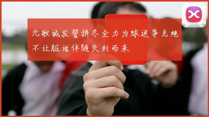 元敏诚发誓拼尽全力为球迷争光绝不让脏话伴随失利而来