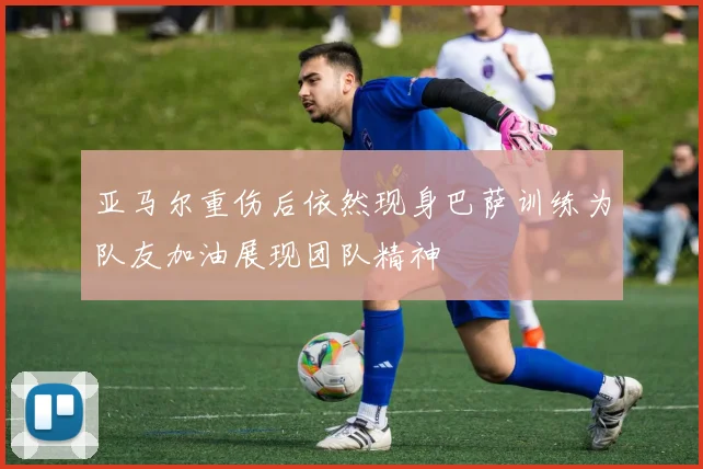 亚马尔重伤后依然现身巴萨训练为队友加油展现团队精神