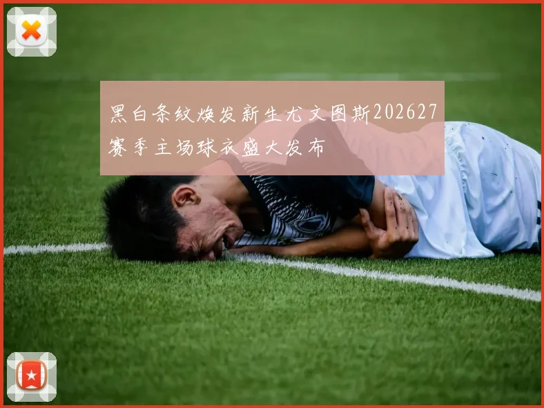 黑白条纹焕发新生尤文图斯202627赛季主场球衣盛大发布