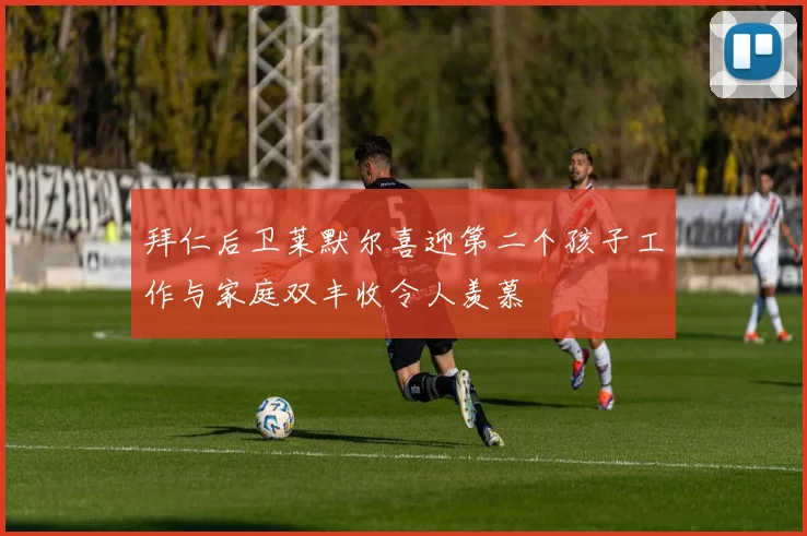 拜仁后卫莱默尔喜迎第二个孩子工作与家庭双丰收令人羡慕