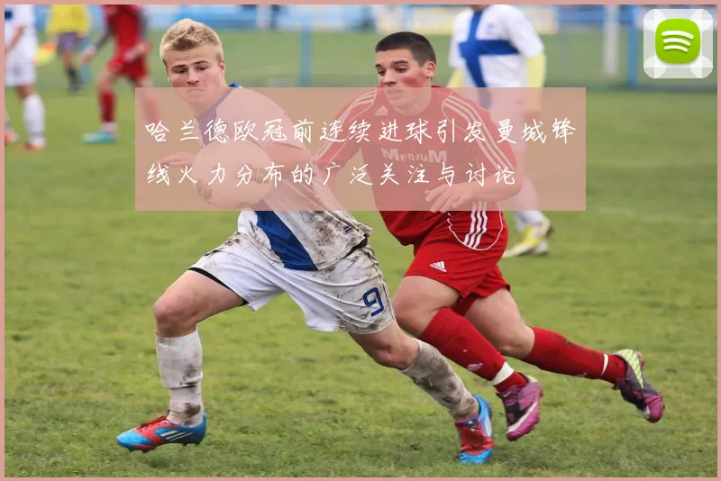 哈兰德欧冠前连续进球引发曼城锋线火力分布的广泛关注与讨论