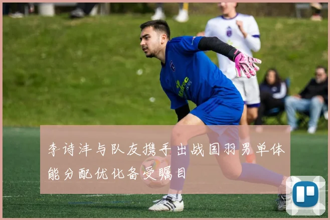 李诗沣与队友携手出战国羽男单体能分配优化备受瞩目